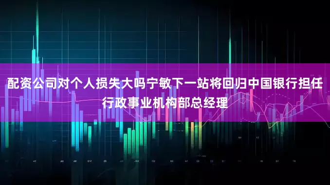 配资公司对个人损失大吗宁敏下一站将回归中国银行担任行政事业机构部总经理