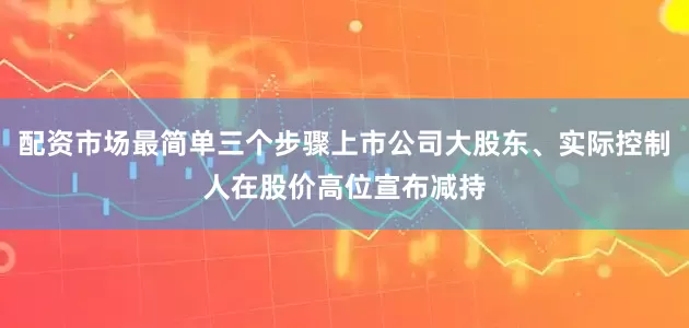 配资市场最简单三个步骤上市公司大股东、实际控制人在股价高位宣布减持