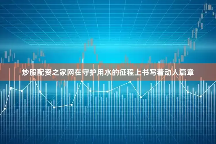 炒股配资之家网在守护用水的征程上书写着动人篇章