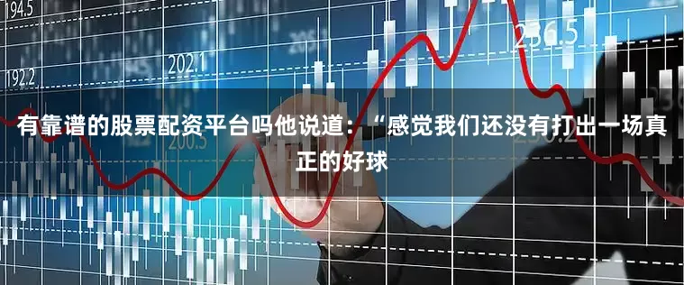 有靠谱的股票配资平台吗他说道：“感觉我们还没有打出一场真正的好球