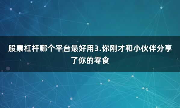 股票杠杆哪个平台最好用3.你刚才和小伙伴分享了你的零食