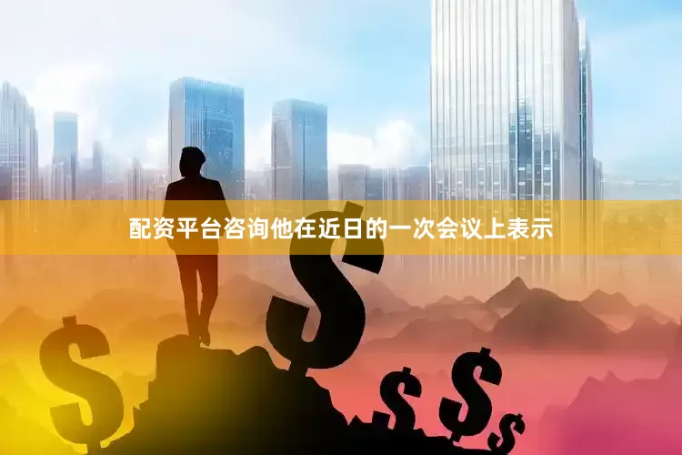 配资平台咨询他在近日的一次会议上表示