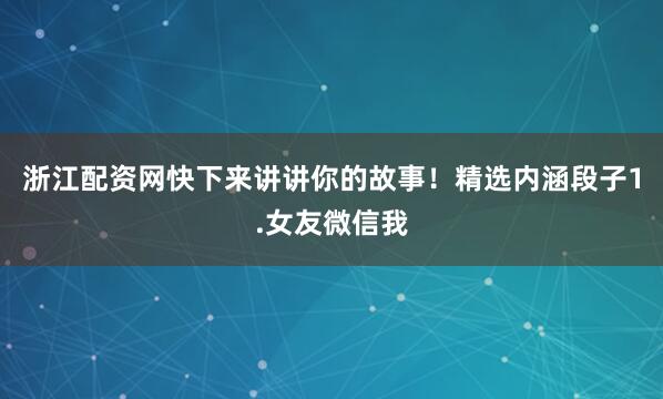 浙江配资网快下来讲讲你的故事！精选内涵段子1.女友微信我