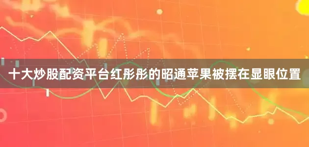 十大炒股配资平台红彤彤的昭通苹果被摆在显眼位置