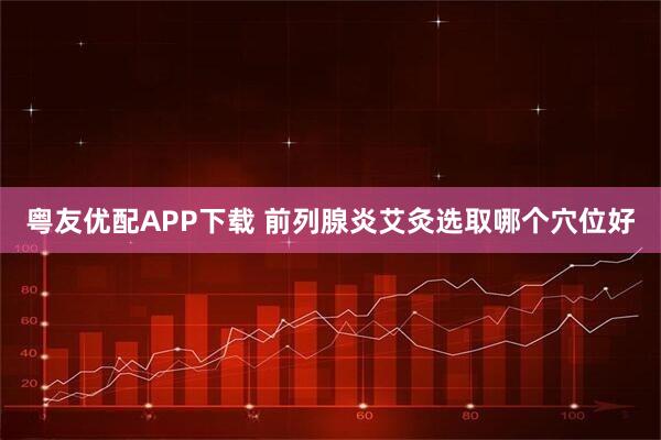 粤友优配APP下载 前列腺炎艾灸选取哪个穴位好