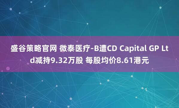 盛谷策略官网 微泰医疗-B遭CD Capital GP Ltd减持9.32万股 每股均价8.61港元