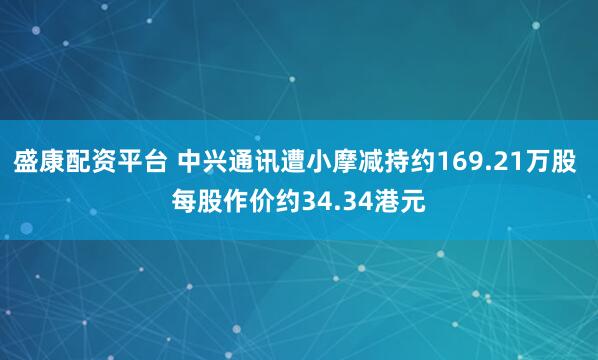 盛康配资平台 中兴通讯遭小摩减持约169.21万股 每股作价约34.34港元