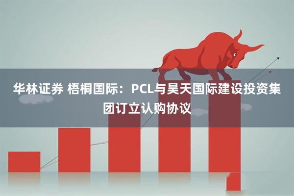 华林证券 梧桐国际:PCL与昊天国际建设投资集团订立认购协议