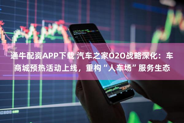 通牛配资APP下载 汽车之家O2O战略深化：车商城预热活动上线，重构“人车场”服务生态