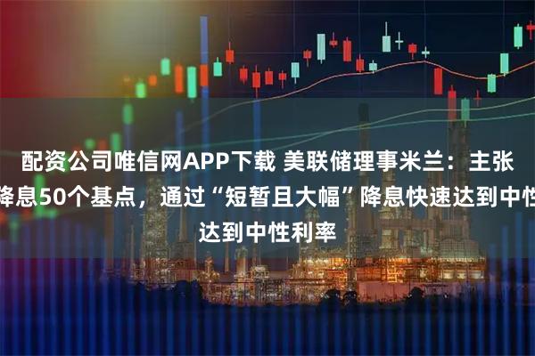 配资公司唯信网APP下载 美联储理事米兰：主张每次降息50个基点，通过“短暂且大幅”降息快速达到中性利率