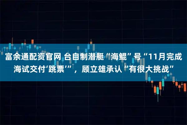 富余通配资官网 台自制潜艇“海鲲”号“11月完成海试交付‘跳票’”，顾立雄承认“有很大挑战”