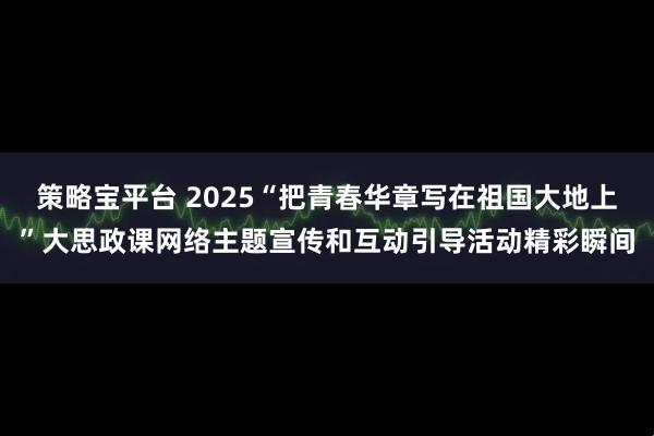 策略宝平台 2025“把青春华章写在祖国大地上”大思政课网络主题宣传和互动引导活动精彩瞬间