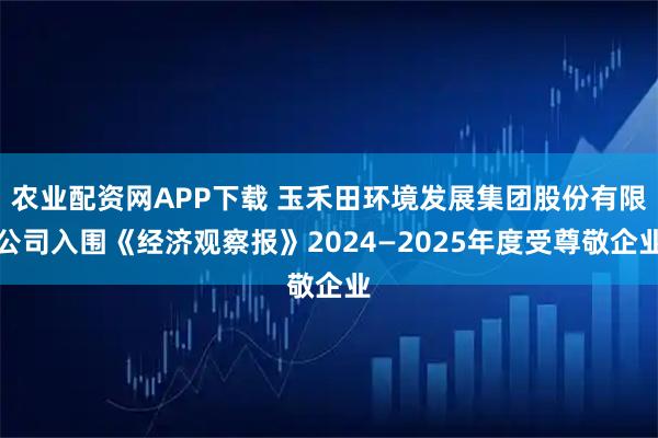 农业配资网APP下载 玉禾田环境发展集团股份有限公司入围《经济观察报》2024—2025年度受尊敬企业
