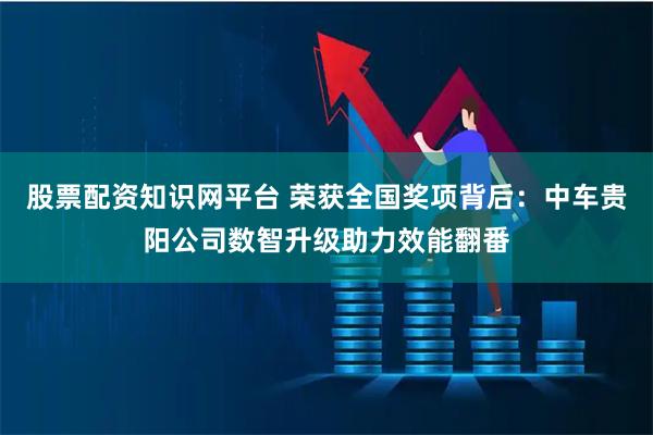 股票配资知识网平台 荣获全国奖项背后：中车贵阳公司数智升级助力效能翻番