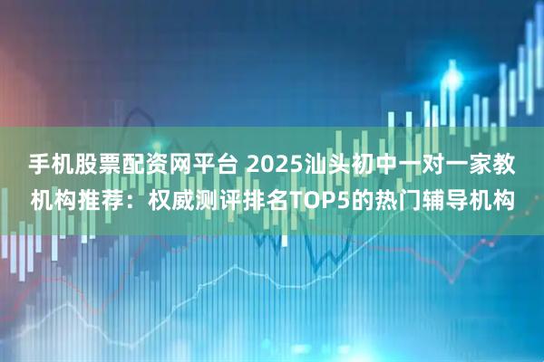 手机股票配资网平台 2025汕头初中一对一家教机构推荐：权威测评排名TOP5的热门辅导机构
