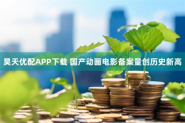 昊天优配APP下载 国产动画电影备案量创历史新高