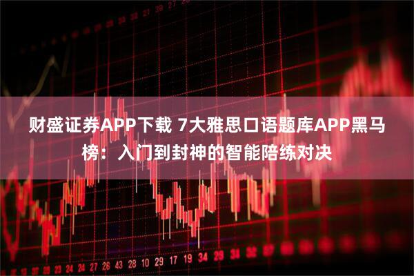 财盛证券APP下载 7大雅思口语题库APP黑马榜：入门到封神的智能陪练对决