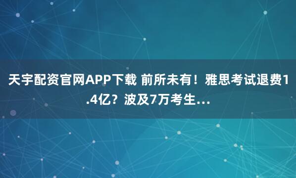 天宇配资官网APP下载 前所未有！雅思考试退费1.4亿？波及7万考生…