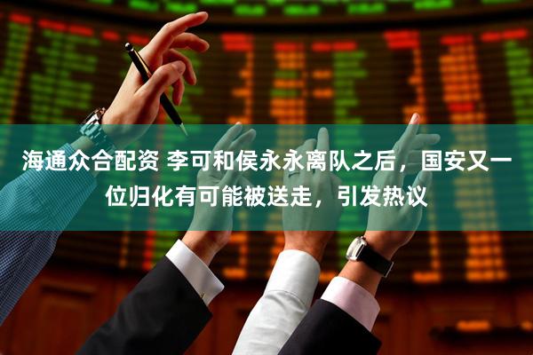 海通众合配资 李可和侯永永离队之后,国安又一位归化有可能被送走,引发热议
