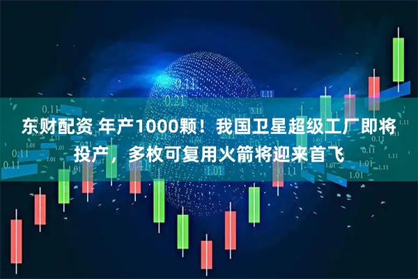 东财配资 年产1000颗!我国卫星超级工厂即将投产,多枚可复用火箭将迎来首飞