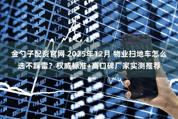 金勺子配资官网 2025年12月 物业扫地车怎么选不踩雷？权威标准+高口碑厂家实测推荐