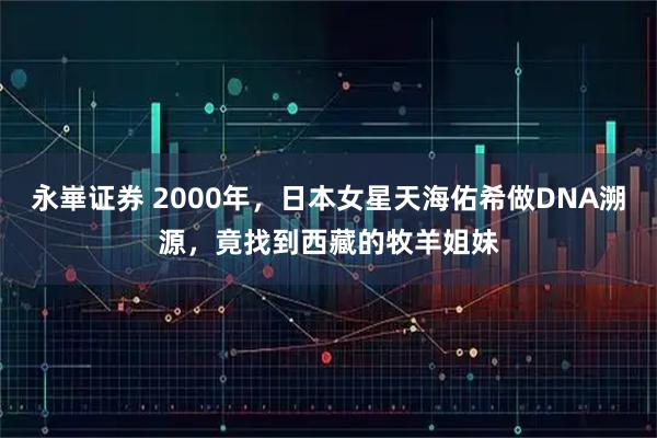 永崋证券 2000年，日本女星天海佑希做DNA溯源，竟找到西藏的牧羊姐妹