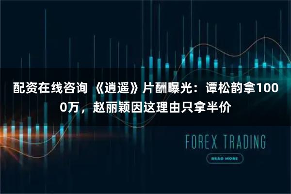 配资在线咨询 《逍遥》片酬曝光：谭松韵拿1000万，赵丽颖因这理由只拿半价