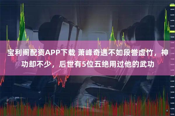 宝利阁配资APP下载 萧峰奇遇不如段誉虚竹，神功却不少，后世有5位五绝用过他的武功