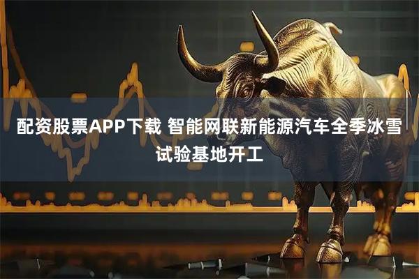 配资股票APP下载 智能网联新能源汽车全季冰雪试验基地开工