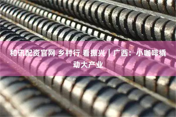 和讯配资官网 乡村行 看振兴｜广西：小咖啡撬动大产业