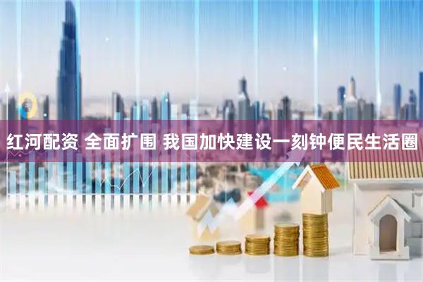 红河配资 全面扩围 我国加快建设一刻钟便民生活圈