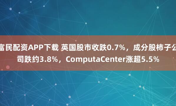 富民配资APP下载 英国股市收跌0.7%,成分股柿子公司跌约3.8%,ComputaCenter涨超5.5%