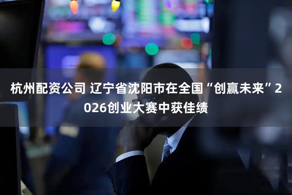 杭州配资公司 辽宁省沈阳市在全国“创赢未来”2026创业大赛中获佳绩