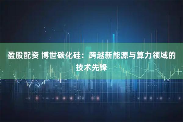 盈股配资 博世碳化硅：跨越新能源与算力领域的技术先锋