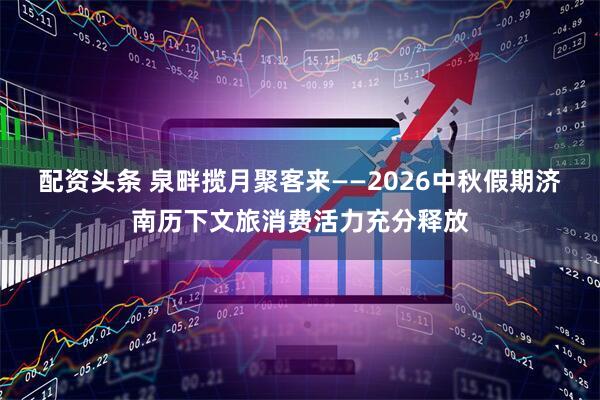 配资头条 泉畔揽月聚客来——2026中秋假期济南历下文旅消费活力充分释放