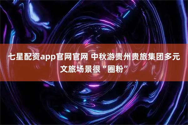七星配资app官网官网 中秋游贵州贵旅集团多元文旅场景很“圈粉”